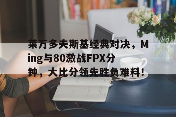 莱万多夫斯基经典对决,Ming与80激战FPX分钟,大比分领先胜负难料!